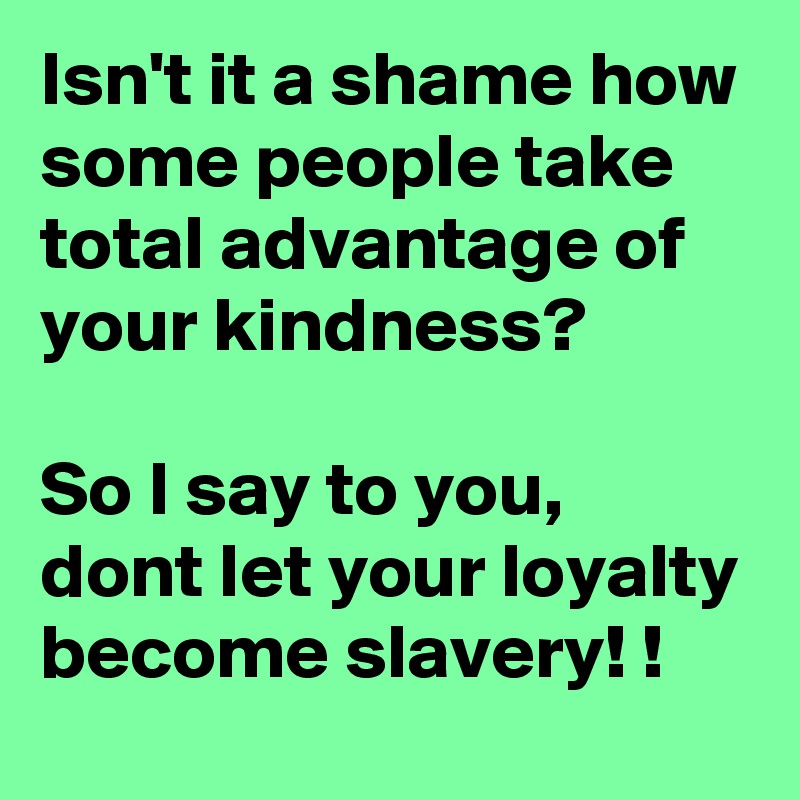 Isn't it a shame how some people take total advantage of your kindness?  

So I say to you, dont let your loyalty become slavery! !