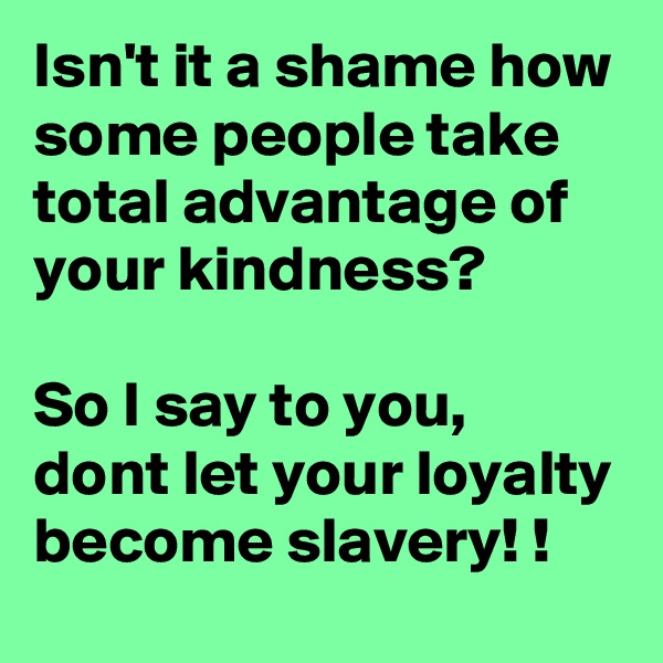 Isn't it a shame how some people take total advantage of your kindness?  

So I say to you, dont let your loyalty become slavery! !