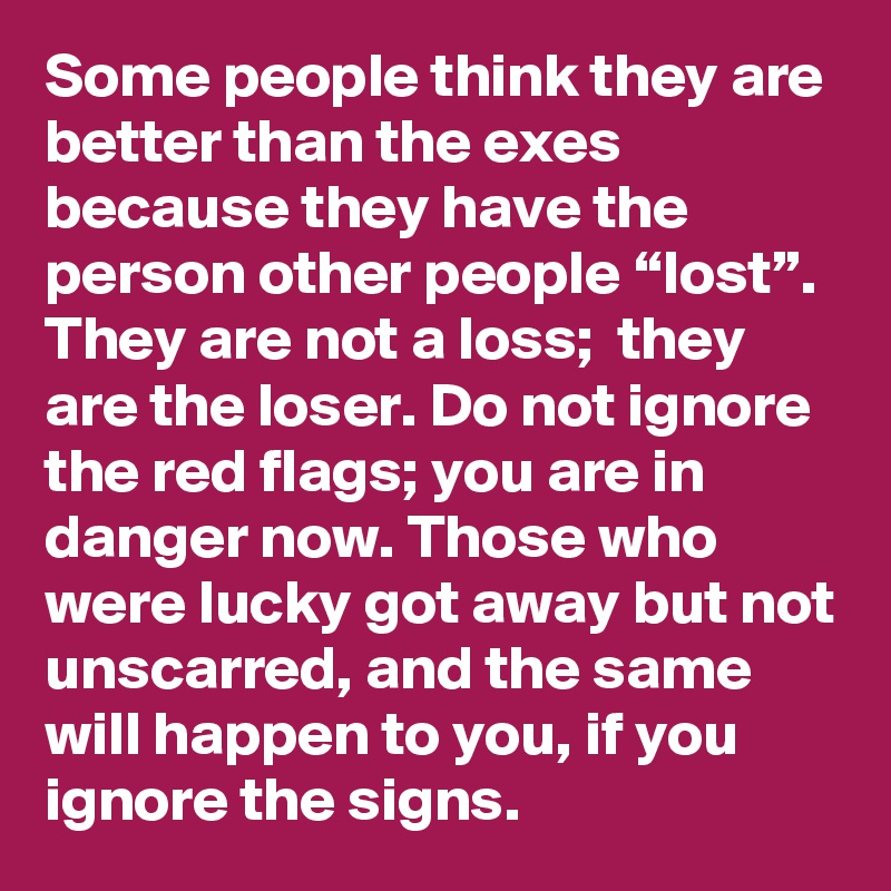 Some people think they are better than the exes because they have the person other people “lost”. They are not a loss;  they are the loser. Do not ignore the red flags; you are in danger now. Those who were lucky got away but not unscarred, and the same will happen to you, if you ignore the signs.