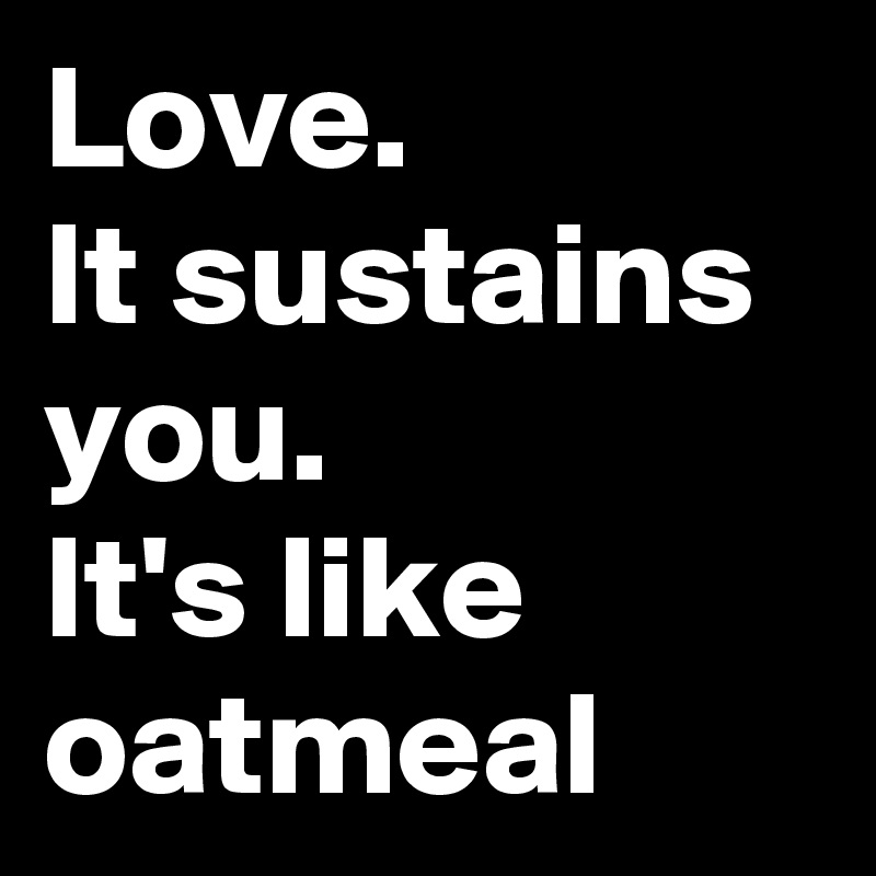 Love.
It sustains you.
It's like oatmeal