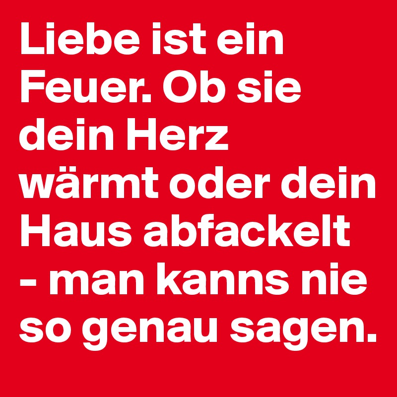 Liebe ist ein Feuer. Ob sie dein Herz wärmt oder dein Haus abfackelt - man kanns nie so genau sagen. 