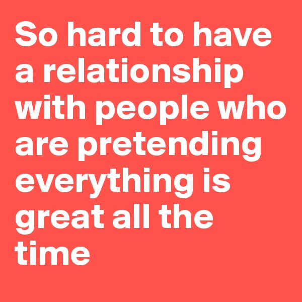 So hard to have a relationship with people who are pretending everything is great all the time