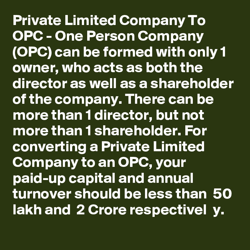 Private Limited Company To OPC - One Person Company (OPC) can be formed with only 1 owner, who acts as both the director as well as a shareholder of the company. There can be more than 1 director, but not more than 1 shareholder. For converting a Private Limited Company to an OPC, your paid-up capital and annual turnover should be less than  50 lakh and  2 Crore respectivel  y.
