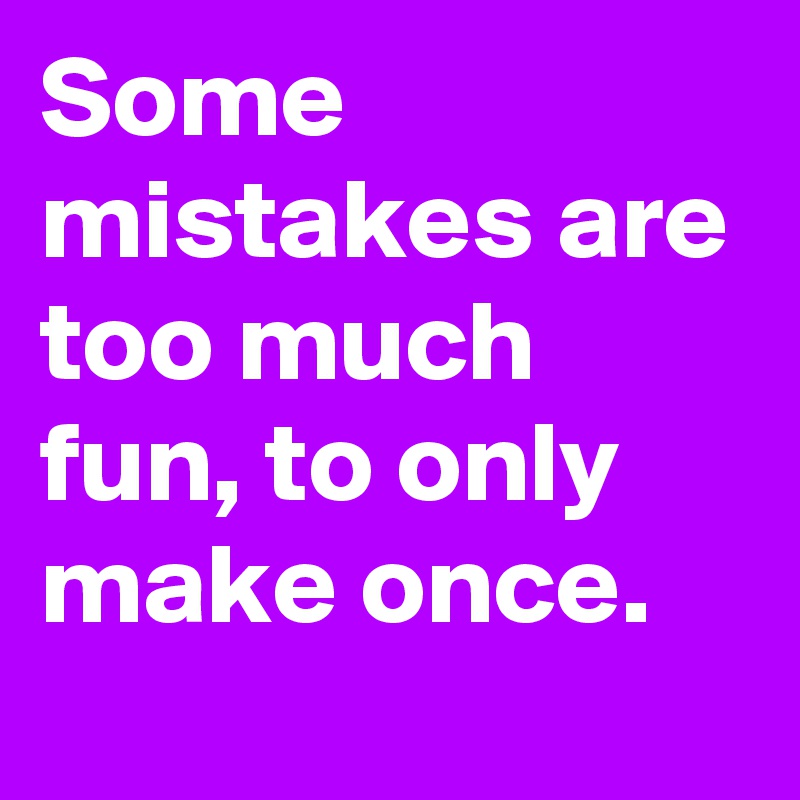 Some mistakes are too much fun, to only make once.