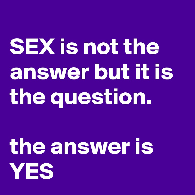 
SEX is not the answer but it is the question.

the answer is YES