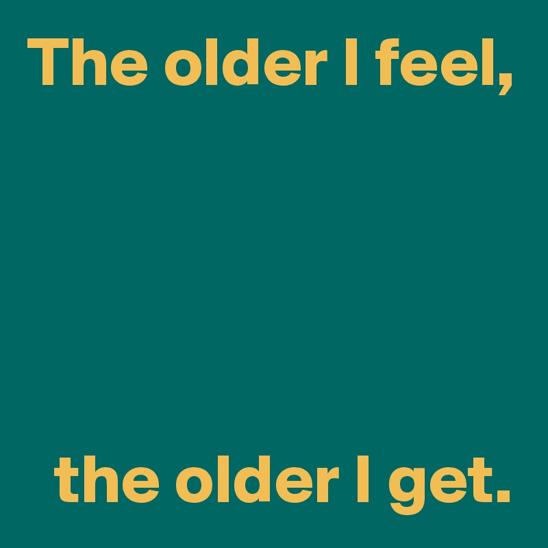 The older I feel,





  the older I get.