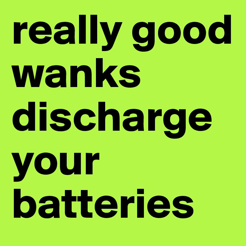 really good wanks discharge
your batteries