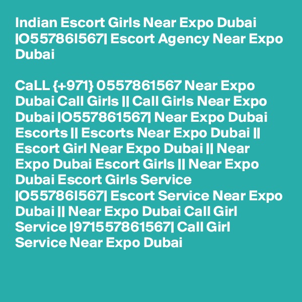 Indian Escort Girls Near Expo Dubai |O55786I567| Escort Agency Near Expo Dubai

CaLL {+971} 0557861567 Near Expo Dubai Call Girls || Call Girls Near Expo Dubai |O557861567| Near Expo Dubai Escorts || Escorts Near Expo Dubai || Escort Girl Near Expo Dubai || Near Expo Dubai Escort Girls || Near Expo Dubai Escort Girls Service |O55786I567| Escort Service Near Expo Dubai || Near Expo Dubai Call Girl Service |971557861567| Call Girl Service Near Expo Dubai 

