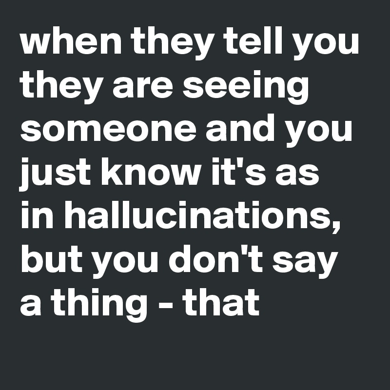 when they tell you they are seeing someone and you just know it's as in hallucinations, but you don't say a thing - that 