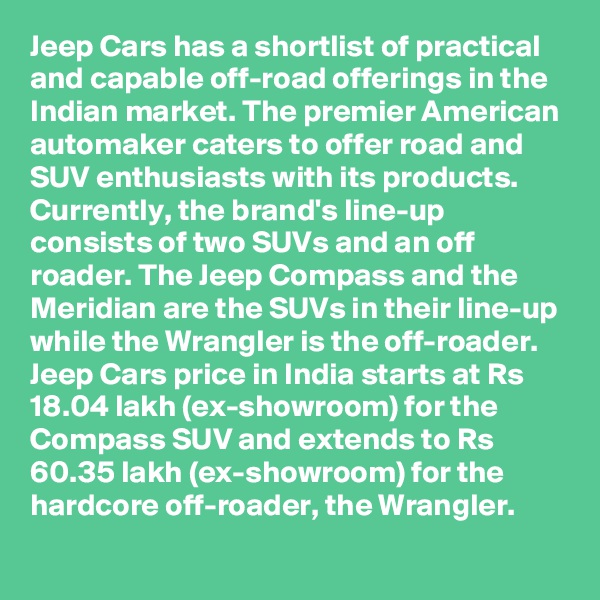 Jeep Cars has a shortlist of practical and capable off-road offerings in the Indian market. The premier American automaker caters to offer road and SUV enthusiasts with its products. Currently, the brand's line-up consists of two SUVs and an off roader. The Jeep Compass and the Meridian are the SUVs in their line-up while the Wrangler is the off-roader. Jeep Cars price in India starts at Rs 18.04 lakh (ex-showroom) for the Compass SUV and extends to Rs 60.35 lakh (ex-showroom) for the hardcore off-roader, the Wrangler.