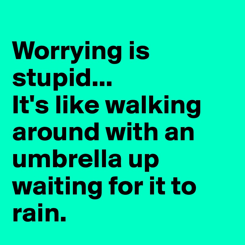 
Worrying is stupid... 
It's like walking around with an umbrella up waiting for it to rain.