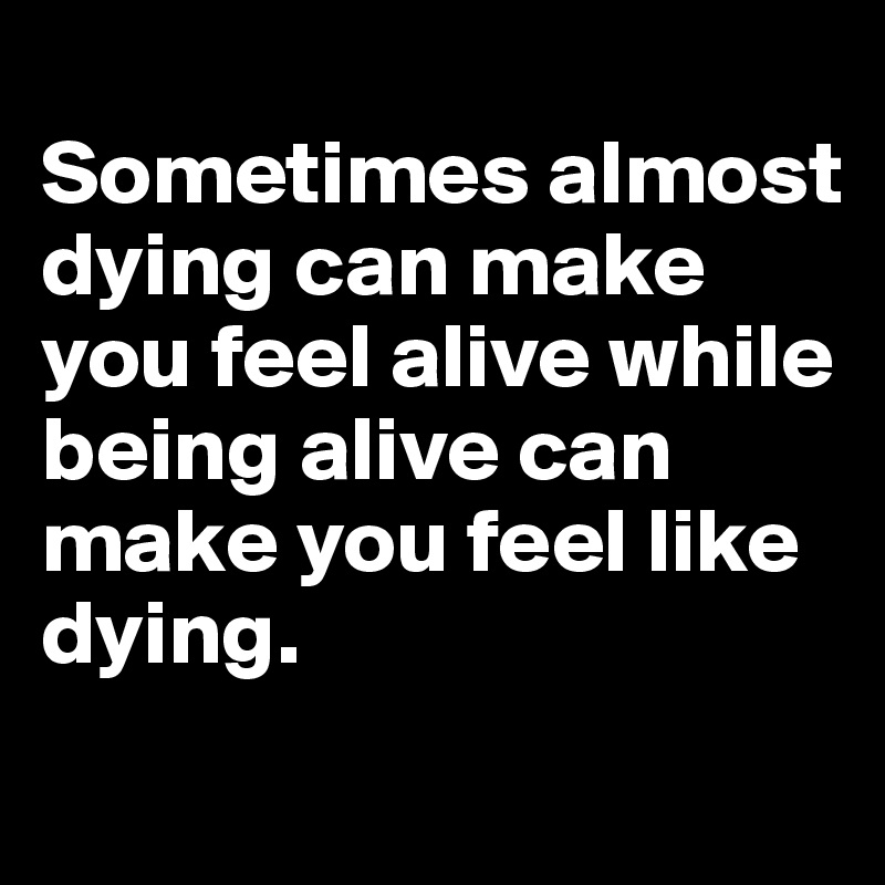 
Sometimes almost dying can make you feel alive while being alive can make you feel like 
dying. 
