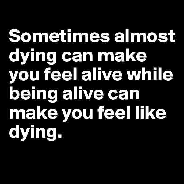 
Sometimes almost dying can make you feel alive while being alive can make you feel like 
dying. 
