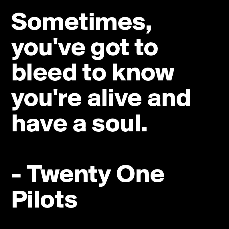 Sometimes, you've got to bleed to know you're alive and have a soul.

- Twenty One Pilots