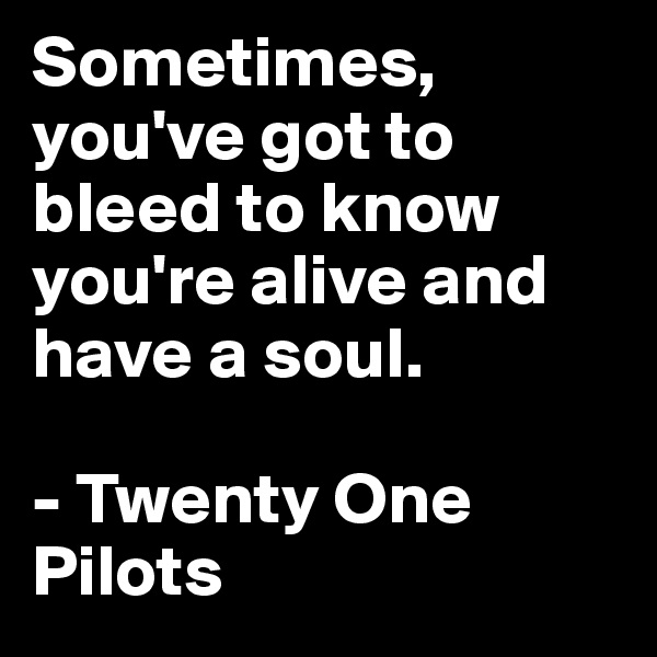 Sometimes, you've got to bleed to know you're alive and have a soul.

- Twenty One Pilots