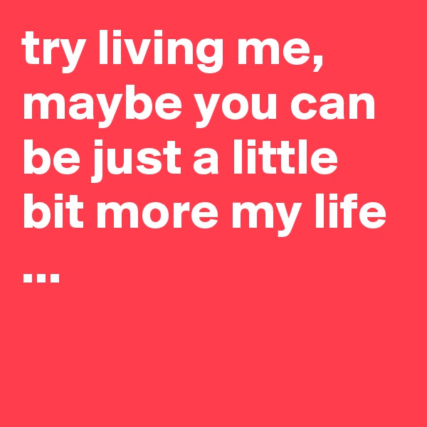 try living me, maybe you can be just a little bit more my life ...

