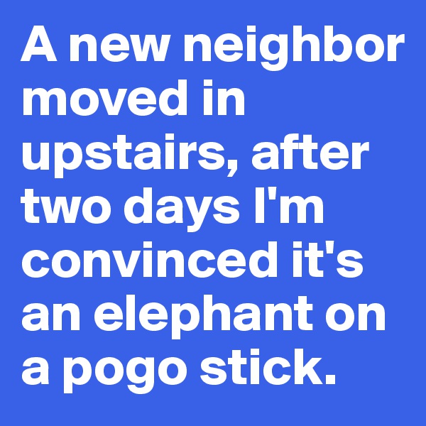 A new neighbor moved in upstairs, after two days I'm convinced it's an elephant on a pogo stick.