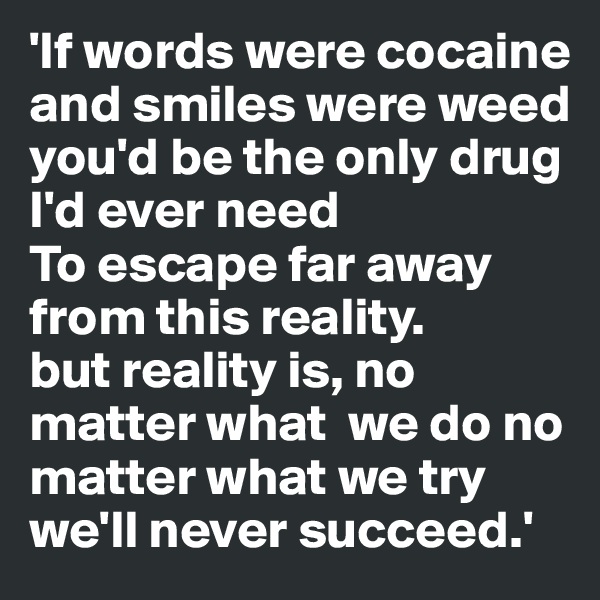 'If words were cocaine and smiles were weed you'd be the only drug I'd ever need 
To escape far away from this reality. 
but reality is, no matter what  we do no matter what we try we'll never succeed.'