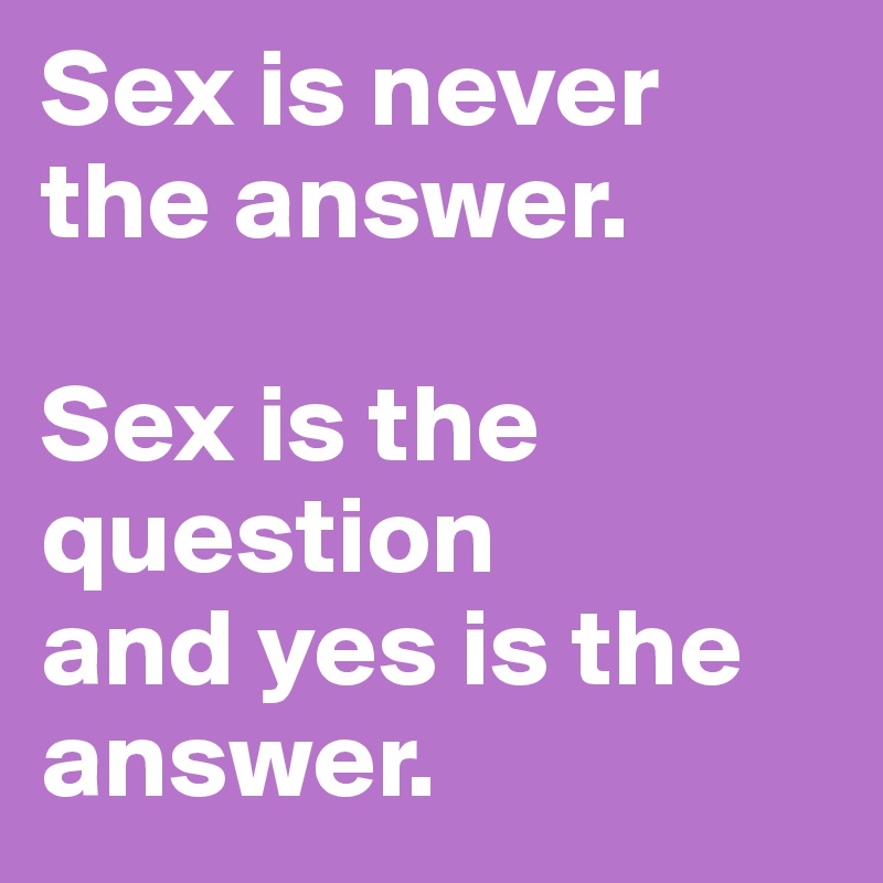 Sex is never the answer.

Sex is the question
and yes is the answer.