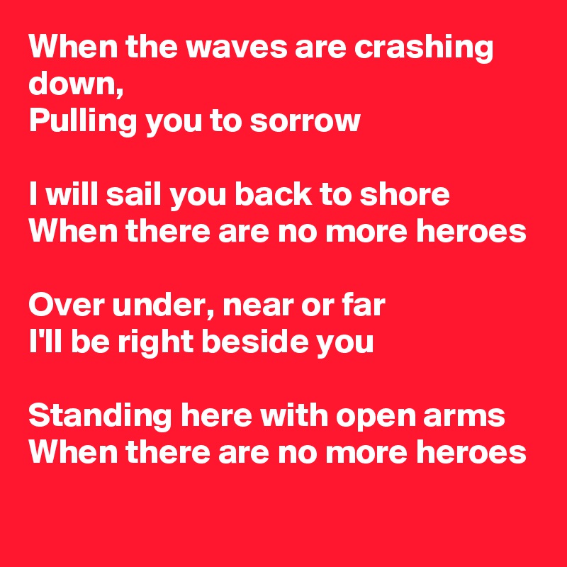 When the waves are crashing down,
Pulling you to sorrow

I will sail you back to shore
When there are no more heroes

Over under, near or far
I'll be right beside you

Standing here with open arms
When there are no more heroes
