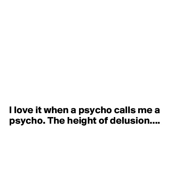 








I love it when a psycho calls me a psycho. The height of delusion....



