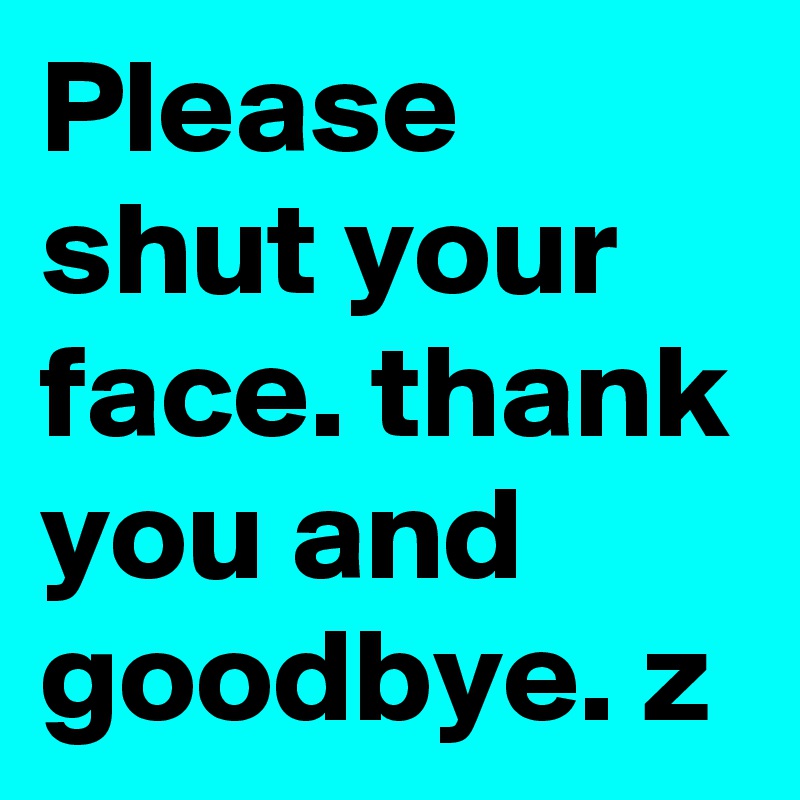Please shut your face. thank you and goodbye. z