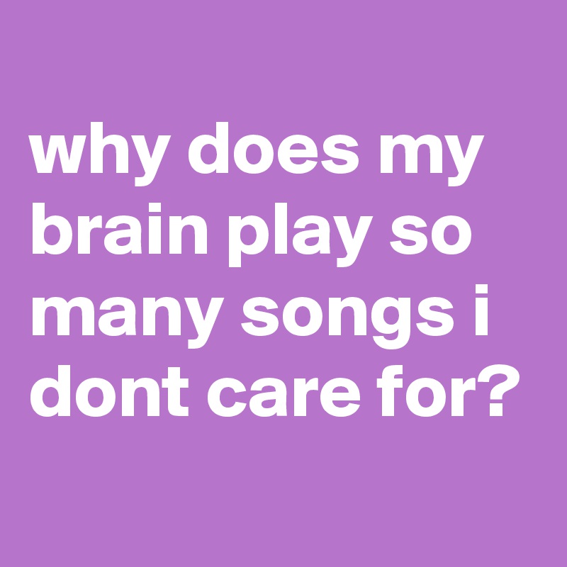 
why does my brain play so many songs i dont care for?
