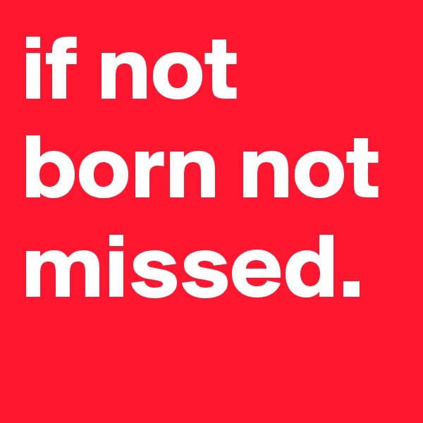 if not born not missed.