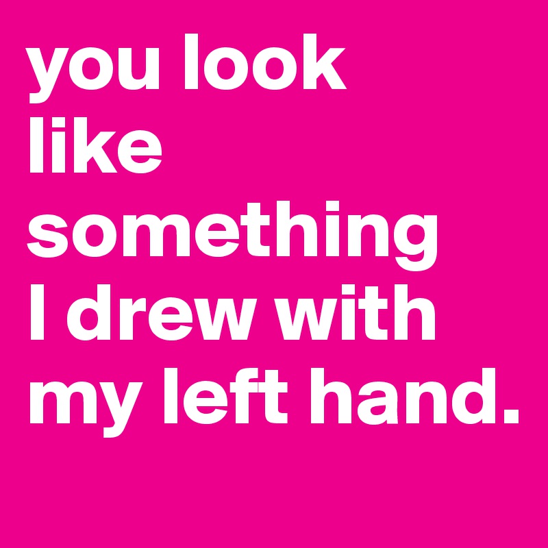 you look 
like something    I drew with my left hand.