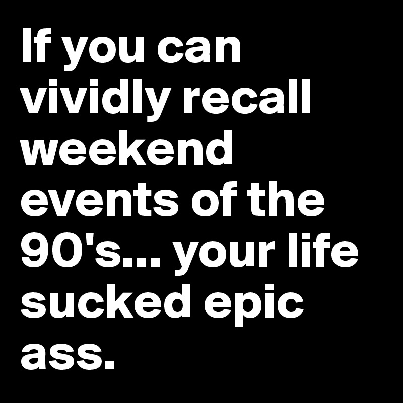 If you can vividly recall weekend events of the 90's... your life sucked epic ass.