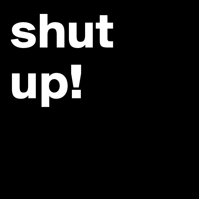 shut up!