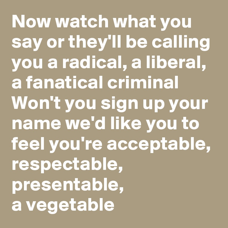 Now watch what you say or they'll be calling you a radical, a liberal, a fanatical criminal Won't you sign up your name we'd like you to feel you're acceptable, respectable, presentable,
a vegetable