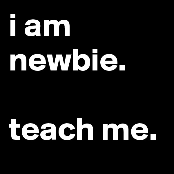 i am newbie.

teach me.
