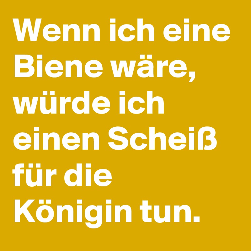 Wenn ich eine Biene wäre, würde ich einen Scheiß für die Königin tun.