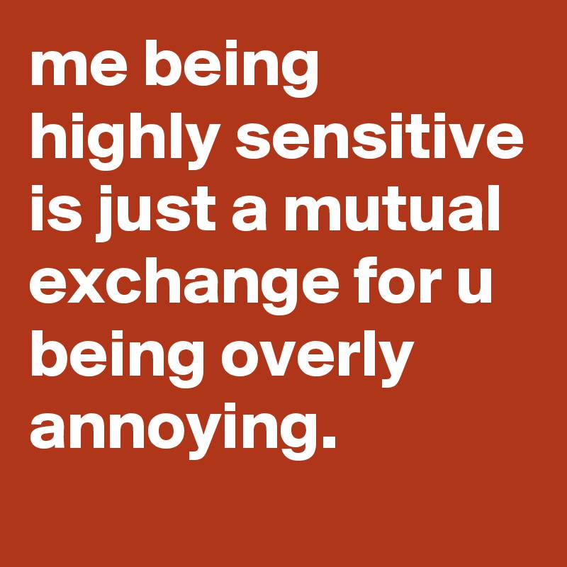 me being highly sensitive is just a mutual exchange for u being overly annoying.