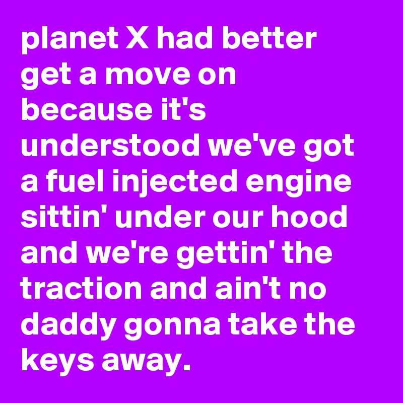planet X had better get a move on because it's understood we've got a fuel injected engine sittin' under our hood and we're gettin' the traction and ain't no daddy gonna take the keys away.