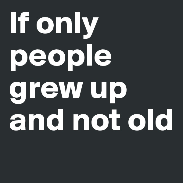 If only people grew up and not old