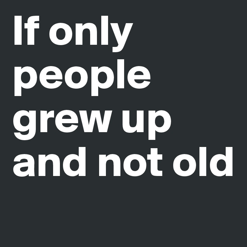If only people grew up and not old