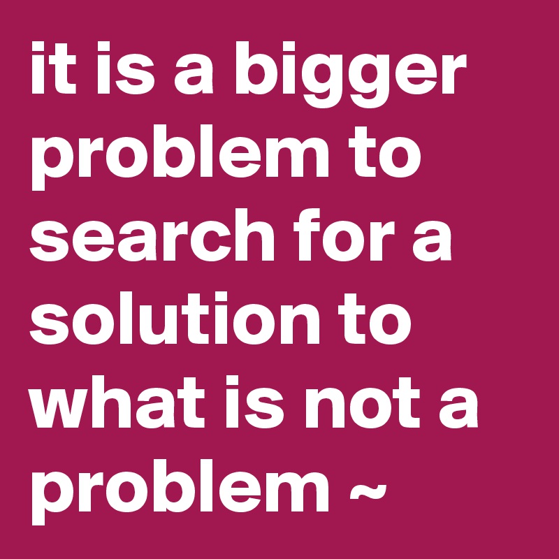 it is a bigger problem to search for a solution to what is not a problem ~ 