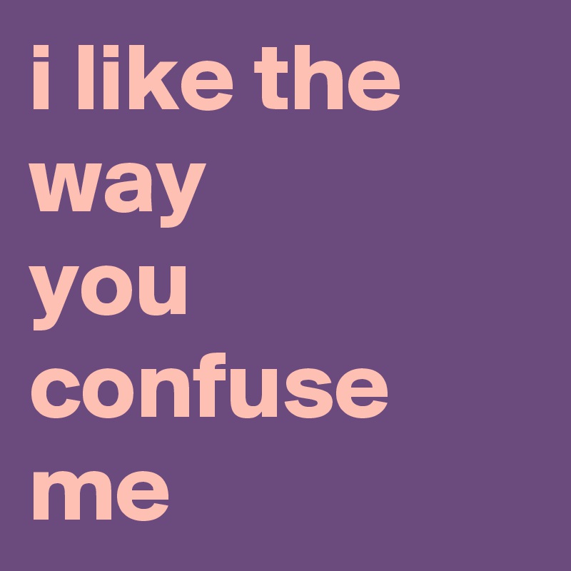 i like the way 
you confuse me