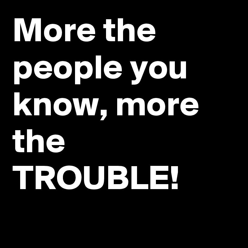 More the people you know, more the TROUBLE!
