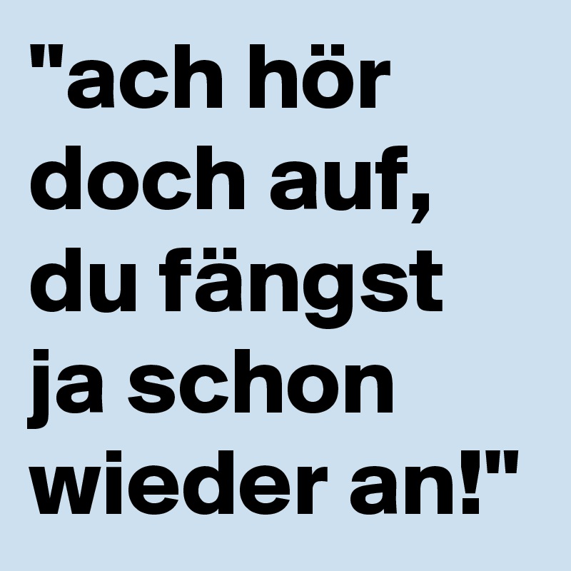 "ach hör doch auf, du fängst ja schon wieder an!" Post by karlokoenig