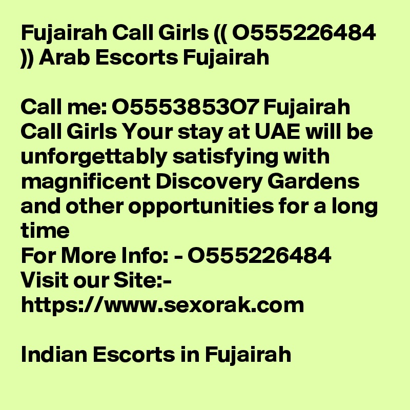 Fujairah Call Girls (( O555226484 )) Arab Escorts Fujairah

Call me: O5553853O7 Fujairah Call Girls Your stay at UAE will be unforgettably satisfying with magnificent Discovery Gardens and other opportunities for a long time
For More Info: - O555226484
Visit our Site:-
https://www.sexorak.com

Indian Escorts in Fujairah