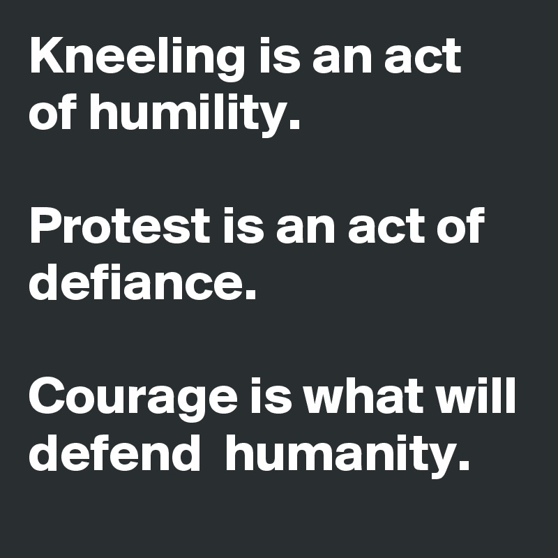 Kneeling is an act of humility.

Protest is an act of defiance.

Courage is what will defend  humanity.