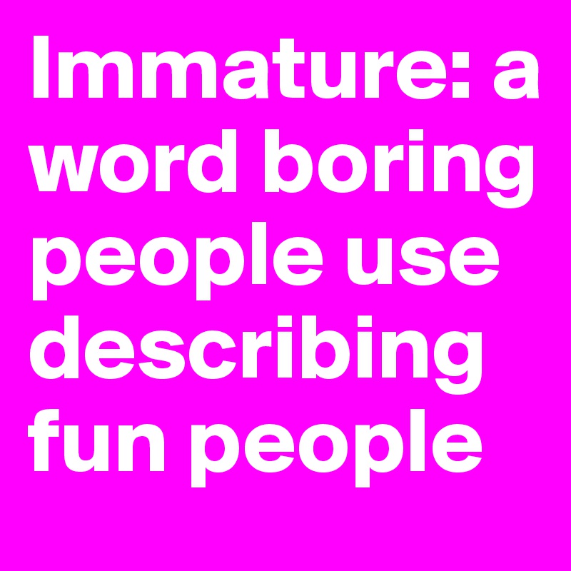 Immature: a word boring people use describing fun people