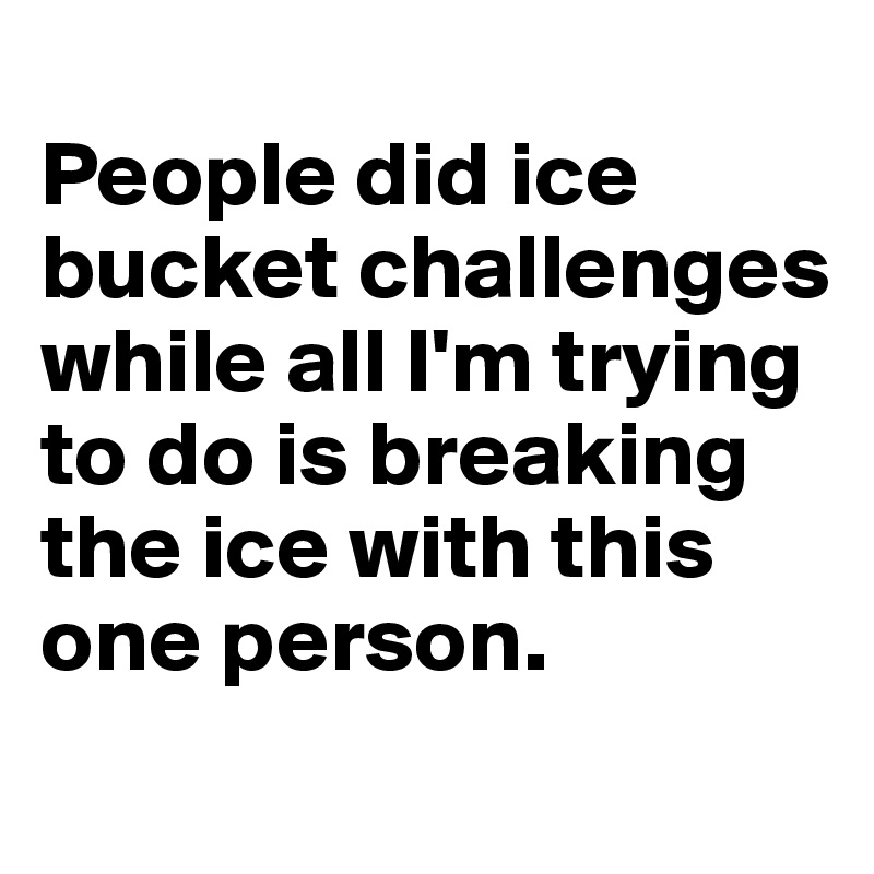 
People did ice bucket challenges while all I'm trying to do is breaking the ice with this one person.
