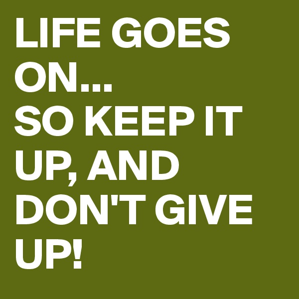 LIFE GOES ON...
SO KEEP IT UP, AND DON'T GIVE UP!