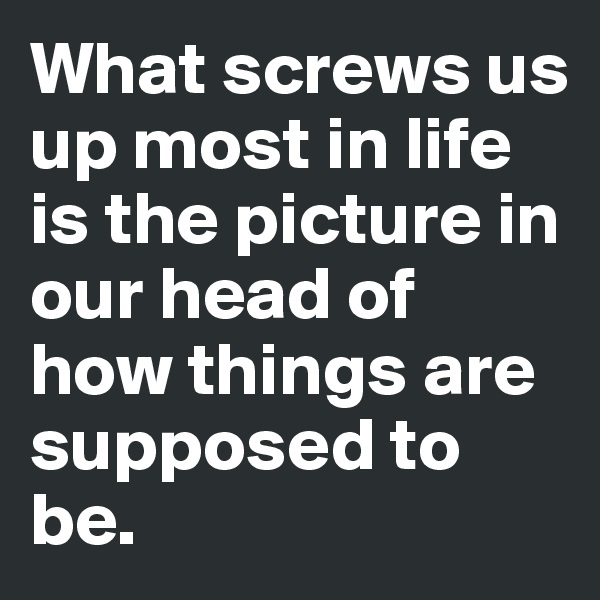 What screws us up most in life is the picture in our head of how things are supposed to be.