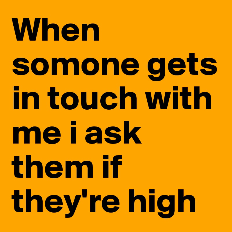 When somone gets in touch with me i ask them if they're high