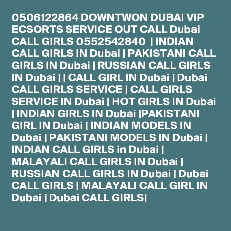 0506122864 DOWNTWON DUBAI VIP ECSORTS SERVICE OUT CALL Dubai CALL GIRLS 0552542840  | INDIAN CALL GIRLS IN Dubai | PAKISTANI CALL GIRLS IN Dubai | RUSSIAN CALL GIRLS IN Dubai | | CALL GIRL IN Dubai | Dubai CALL GIRLS SERVICE | CALL GIRLS SERVICE IN Dubai | HOT GIRLS IN Dubai | INDIAN GIRLS IN Dubai |PAKISTANI GIRL IN Dubai | INDIAN MODELS IN Dubai | PAKISTANI MODELS IN Dubai | INDIAN CALL GIRLS in Dubai | MALAYALI CALL GIRLS IN Dubai | RUSSIAN CALL GIRLS IN Dubai | Dubai CALL GIRLS | MALAYALI CALL GIRL IN Dubai | Dubai CALL GIRLS|